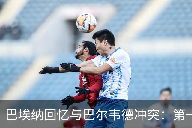 巴埃纳回忆与巴尔韦德冲突：第一次面对如此强烈的憎恨，曾想放弃